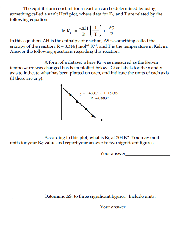 The equilibrium constant for a reaction can be determined by using
something called a van't Hoff plot, where data for Kc and T are related by the
following equation:
- ΔΗ
AS
In Ke
R
R
In this equation, AH is the enthalpy of reaction, AS is something called the
entropy of the reaction, R = 8.314 J mol-1 K-1, and T is the temperature in Kelvin.
Answer the following questions regarding this reaction.
A form of a dataset where Kc was measured as the Kelvin
temperature was changed has been plotted below. Give labels for the x and y
axis to indicate what has been plotted on each, and indicate the units of each axis
(if there are any).
y = -4300.1 x + 16.885
R° = 0.9932
According to this plot, what is Kc at 308 K? You may omit
units for your Kc value and report your answer to two significant figures.
Your answer_
Determine AS, to three significant figures. Include units.
Your answer
