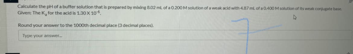 Calculate the pH of a buffer solution that is prepared by mixing 8.02 mL of a 0.200 M solution of a weak acid with 4.87 mL of a 0.400 M solution of its weak conjugate base.
Given: The K, for the acid is 1.30X 106.
Round your answer to the 1000th decimal place (3 decimal places).
Type your answer.
