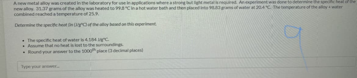 A new metal alloy was created in the laboratory for use in applications where a strong but light metal is required. An experiment was done to determine the specific heat of the
new alloy. 31.37 grams of the alloy was heated to 99.8 °C in a hot water bath and then placed into 98.83 grams of water at 20.4 °C. The temperature of the alloy + water
combined reached a temperature of 25.9.
Determine the specific heat (in (J/g°C) of the alloy based on this experiment.
• The specific heat of water is 4.184 J/g®C.
• Assume that no heat is lost to the surroundings.
• Round your answer to the 1000th place (3 decimal places)
Type your answer.
