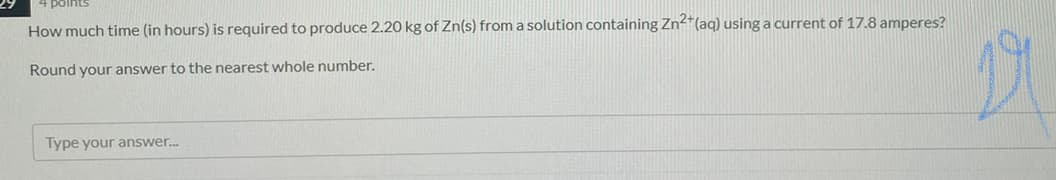 points
How much time (in hours) is required to produce 2.20 kg of Zn(s) from a solution containing Zn-*(aq) using a current of 17.8 amperes?
Round your answer to the nearest whole number.
Type your answer.
