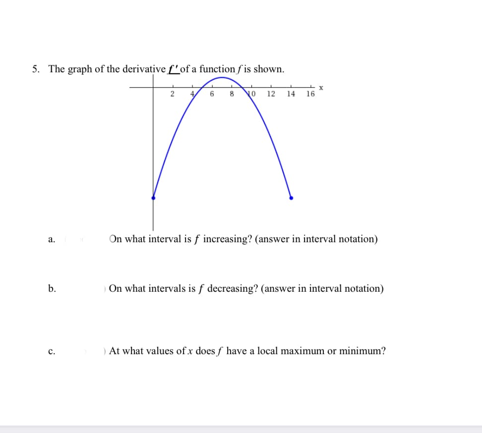 5. The graph of the derivative f'of a function f is shown.
4.
6.
8 No
12
14
16
On what interval is f increasing? (answer in interval notation)
a.
b.
On what intervals is f decreasing? (answer in interval notation)
) At what values of x does f have a local maximum or minimum?
с.
