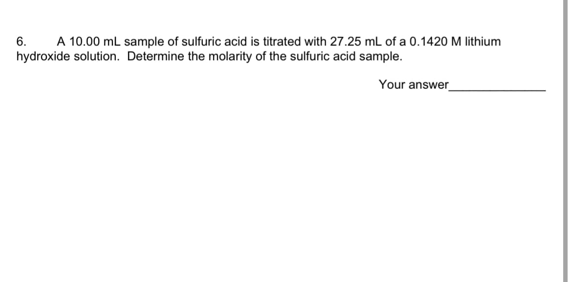 ## Determining the Molarity of a Sulfuric Acid Sample

**Question 6:** 
A 10.00 mL sample of sulfuric acid is titrated with 27.25 mL of a 0.1420 M lithium hydroxide solution. Determine the molarity of the sulfuric acid sample.

**Your Answer:** _______________

### Explanation:

To determine the molarity of the sulfuric acid (H₂SO₄) sample, we can use the titration formula and the balanced chemical equation. The balanced chemical reaction between sulfuric acid and lithium hydroxide (LiOH) is:

\[ \text{H}_2\text{SO}_4 + 2\text{LiOH} \rightarrow \text{Li}_2\text{SO}_4 + 2\text{H}_2\text{O} \]

From the equation, we see that one mole of sulfuric acid reacts with two moles of lithium hydroxide.

1. **Calculate the moles of LiOH used in the titration:**
   \[
   \text{Moles of LiOH} = M_{\text{LiOH}} \times V_{\text{LiOH}}
   \]
   Where:
   - \(M_{\text{LiOH}} = 0.1420 \text{ M}\)
   - \(V_{\text{LiOH}} = 27.25 \text{ mL} = 0.02725 \text{ L}\)
   
   \[
   \text{Moles of LiOH} = 0.1420 \text{ M} \times 0.02725 \text{ L} = 0.0038695 \text{ moles}
   \]

2. **Determine the moles of H₂SO₄ reacted:**
   From the balanced chemical equation, 1 mole of H₂SO₄ reacts with 2 moles of LiOH. Therefore:
   \[
   \text{Moles of H₂SO₄} = \frac{\text{Moles of LiOH}}{2} = \frac{0.0038695 \text{ moles}}{2} = 0.00193475 \text{ moles}
   \]

3. **Calculate the molarity of the H₂SO₄ sample:**
   \[
   M_{\text{H₂SO