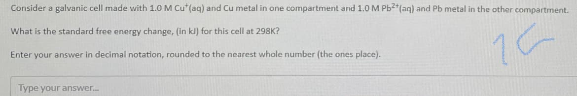 Consider a galvanic cell made with 1.0 M Cu*(aq) and Cu metal in one compartment and 1.0 M Pb²*(aq) and Pb metal in the other compartment.
What is the standard free energy change, (in kJ) for this cell at 298K?
Enter your answer in decimal notation, rounded to the nearest whole number (the ones place).
Type your answer.
