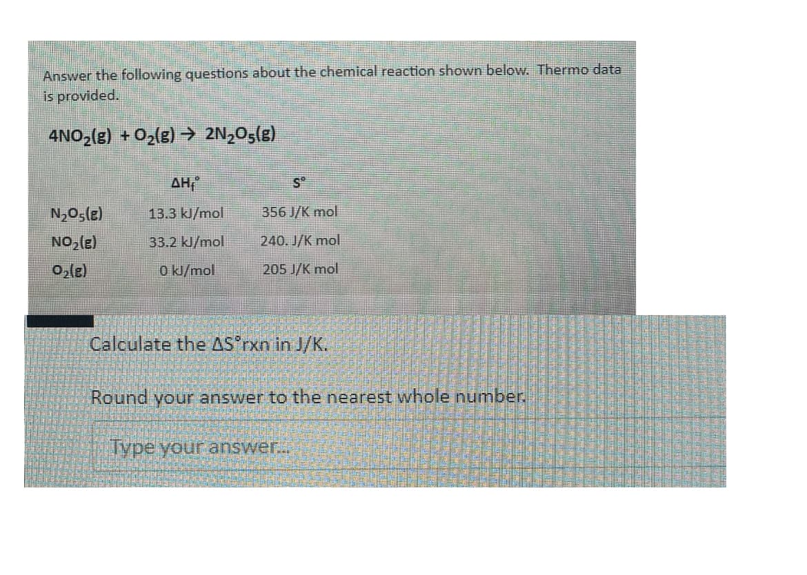 Answer the following questions about the chemical reaction shown below. Thermo data
is provided.
4NO,(g) + O2(g) → 2N,O5(e)
AH,
S°
N,05(e)
13.3 kl/mol
356 J/K mol
NO,(e)
33.2 kJ/mol
240. J/K mol
0,le)
0 k/mol
205 J/K mol
Calculate the AS*rxn in J/K.
Round your answer to the nearest whole number.
Type.your answer.
