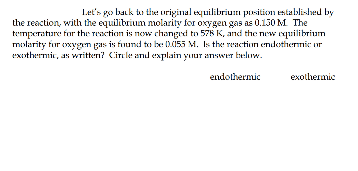 Let's go back to the original equilibrium position established by
the reaction, with the equilibrium molarity for oxygen gas as 0.150 M. The
temperature for the reaction is now changed to 578 K, and the new equilibrium
molarity for oxygen gas is found to be 0.055 M. Is the reaction endothermic or
exothermic, as written? Circle and explain your answer below.
endothermic
exothermic
