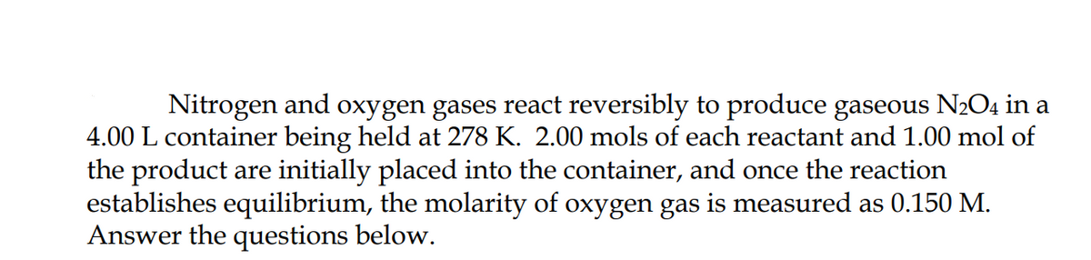 Nitrogen and oxygen gases react reversibly to produce gaseous N2O4 in a
4.00 L container being held at 278 K. 2.00 mols of each reactant and 1.00 mol of
the product are initially placed into the container, and once the reaction
establishes equilibrium, the molarity of oxygen gas is measured as 0.150 M.
Answer the questions below.
