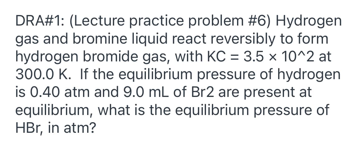 DRA#1: (Lecture practice problem #6) Hydrogen
gas and bromine liquid react reversibly to form
hydrogen bromide gas, with KC = 3.5 x 10^2 at
300.0 K. If the equilibrium pressure of hydrogen
is 0.40 atm and 9.0 mL of Br2 are present at
equilibrium, what is the equilibrium pressure of
HBr, in atm?
