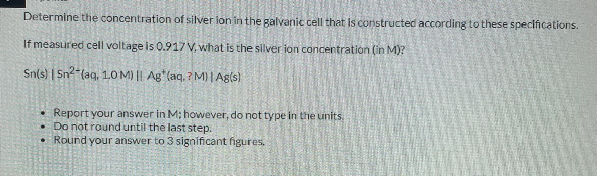 Determine the concentration of silver ion in the galvanic cell that is constructed according to these specifications.
If measured cell voltage is 0.917 V, what is the silver ion concentration (in M)?
Sn(s) | Sn2*(aq, 1.0 M) || Ag*(aq. ? M) | Ag(s)
Report your answer in M; however, do not type in the units.
Do not round until the last step.
• Round your answer to 3 significant figures.
