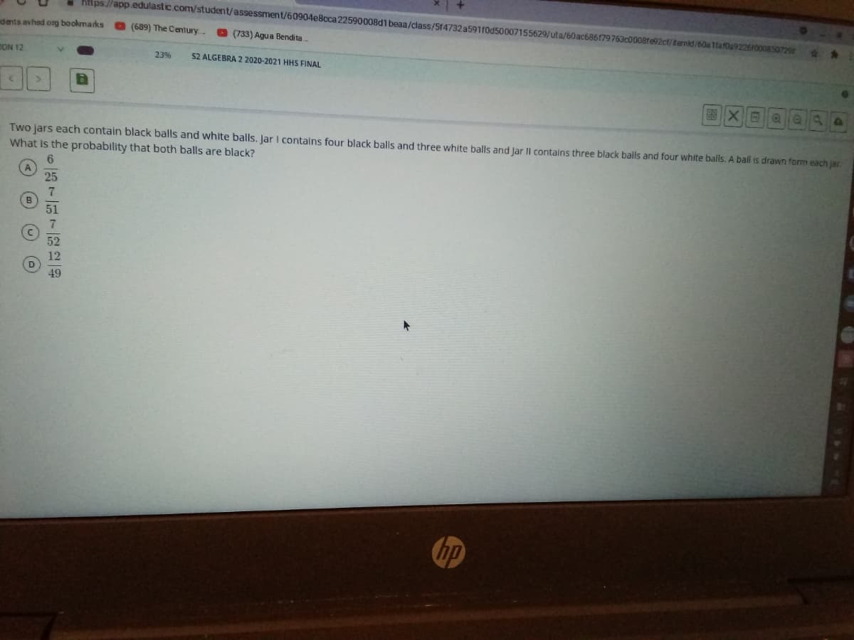 Ktlps//app.edulastic.com/student/assessment/60904eBcca22590008d1 beaa/class/Sf4732 a591f0d50007155629/uta/60ac686179763c0008fe92ct/temid/60a 1taf0u9226roo08 50729
dents avhad org bookmarks
(689) The Century...
O (733) Agua Bendita
ON 12
52 ALGEBRA 2 2020-2021 HHS FINAL
23%
Two jars each contain black balls and white balls. Jar I contains four black balls and three white balls and Jar Il contalins three black balls and four white balls. A ball is drawn form each jar
What is the probability that both balls are black?
52
12
D
49
の
