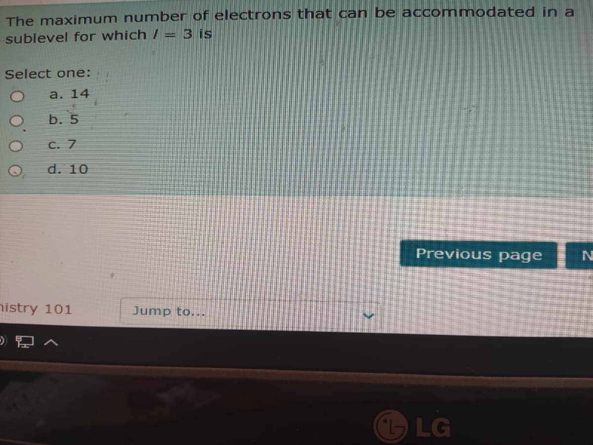 The maximum number of electrons that can be accommodated in a
sublevel for which / = 3 is
Select one:
a. 14
b. 5
C. 7
d. 10
Previous page
nistry 101
Jump to...
LG
