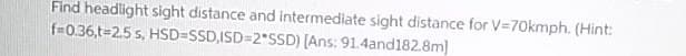 Find headlight sight distance and intermediate sight distance for V=70kmph. (Hint:
f=0.36,t=2.5 s, HSD=SSD,ISD=2"SSD) [Ans: 91.4and182.8m)
