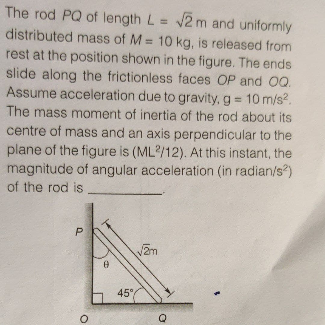 The rod PQ of length L = 2 m and uniformly
distributed mass of M = 10 kg, is released from
rest at the position shown in the figure. The ends
slide along the frictionless faces OP and OQ.
Assume acceleration due to gravity, g 10 m/s2.
%3D
%3D
The mass moment of inertia of the rod about its
centre of mass and an axis perpendicular to the
plane of the figure is (ML2/12). At this instant, the
magnitude of angular acceleration (in radian/s?)
of the rod is
2m
45°
Q
