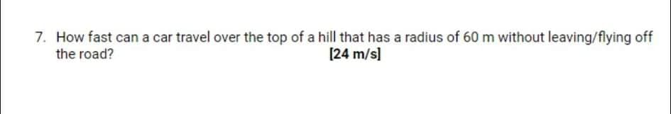 7. How fast can a car travel over the top of a hill that has a radius of 60 m without leaving/flying off
[24 m/s]
the road?
