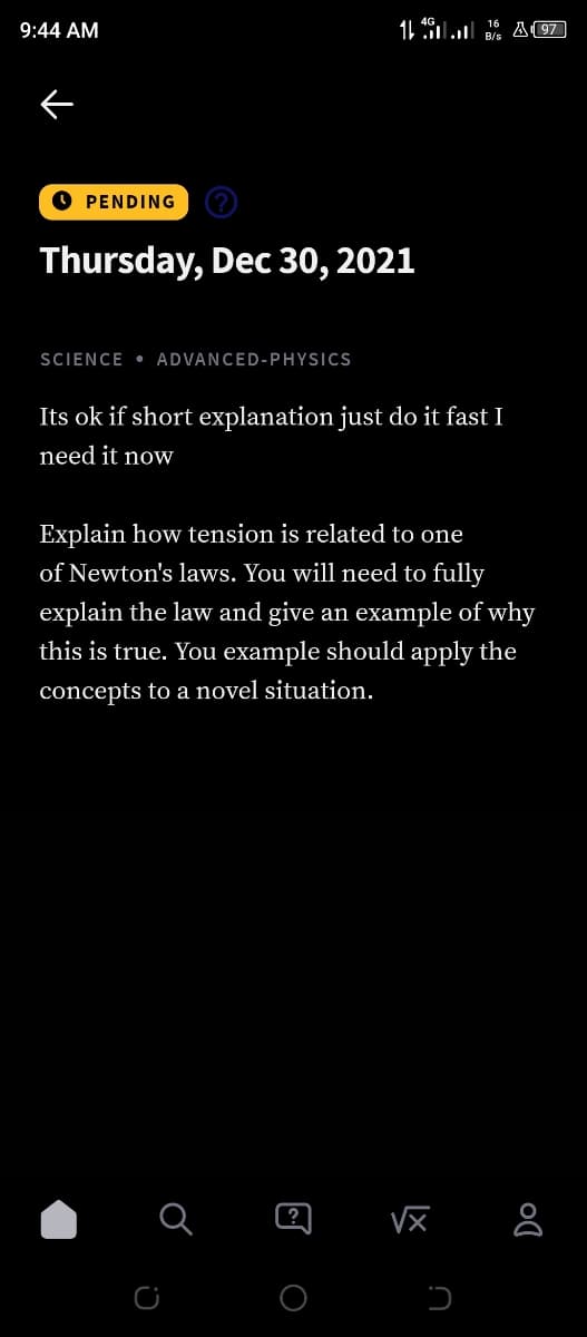 9:44 AM
11 49l A (97
O PENDING
Thursday, Dec 30, 2021
SCIENCE • ADVANCED-PHYSICS
Its ok if short explanation just do it fast I
need it now
Explain how tension is related to one
of Newton's laws. You will need to fully
explain the law and give an example of why
this is true. You example should apply the
concepts to a novel situation.
Vx &
