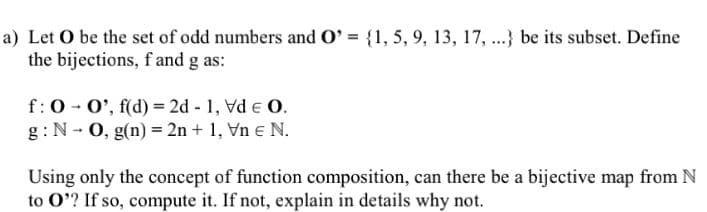 a) Let O be the set of odd numbers and O' = {1, 5, 9, 13, 17, ..} be its subset. Define
the bijections, f and g as:
f:0 - 0', f(d) = 2d - 1, Vd e O.
g:N - 0, g(n) = 2n + 1, Vn e N.
Using only the concept of function composition, can there be a bijective map from N
to O'? If so, compute it. If not, explain in details why not.
