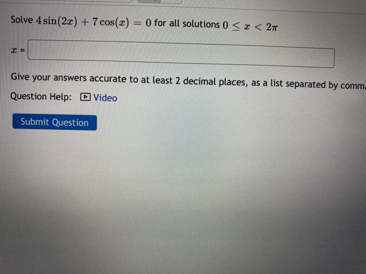 Solve 4 sin(2x) + 7 cos(x) = 0 for all solutions 0 < x < 27
Give your answers accurate to at least 2 decimal places, as a list separated by comma
Question Help: D Video
Submit Question
