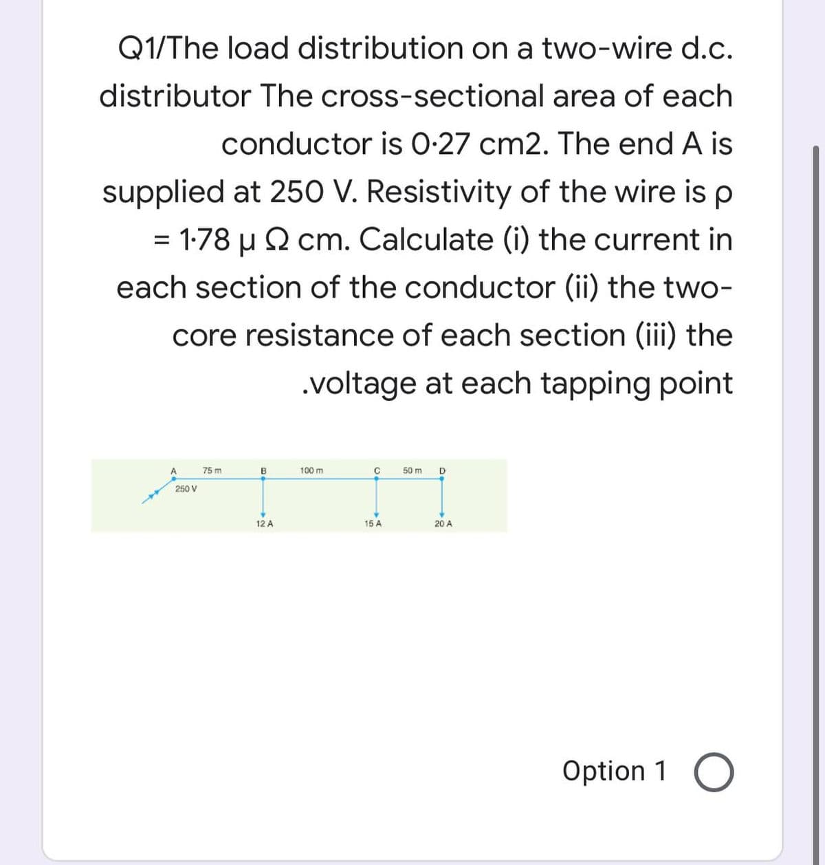 Q1/The load distribution on a two-wire d.c.
distributor The cross-sectional area of each
conductor is 0-27 cm2. The end A is
supplied at 250 V. Resistivity of the wire is p
= 1-78 u 2 cm. Calculate (i) the current in
%3D
each section of the conductor (ii) the two-
core resistance of each section (iii) the
.voltage at each tapping point
75 m
B
100 m
C
50 m
250 V
12 A
15 A
20 A
Option 1 O
