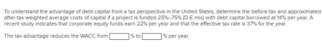 To understand the advantage of debt capital from a tax perspective in the United States, determine the before-tax and approximated
after-tax weighted average costs of capital if a project is funded 25%-75% (D-E mix) with debt capital borrowed at 14% per year. A
recent study indicates that corporate equity funds earn 22% per year and that the effective tax rate is 37% for the year.
The tax advantage reduces the WACC from
% to
% per year.
