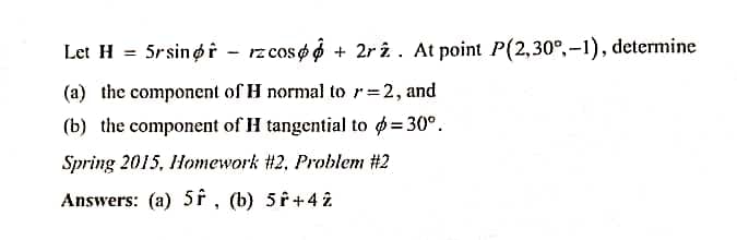 Let H = 5rsingi - rzcoso 6 + 2r î. At point P(2,30°,-1), determine
%3D
(a) the component of H normal to r=2, and
(b) the component of H tangential to = 30°.
Spring 2015, Homework #2, Problem #2
Answers: (a) 5F , (b) 5 f+4 î
