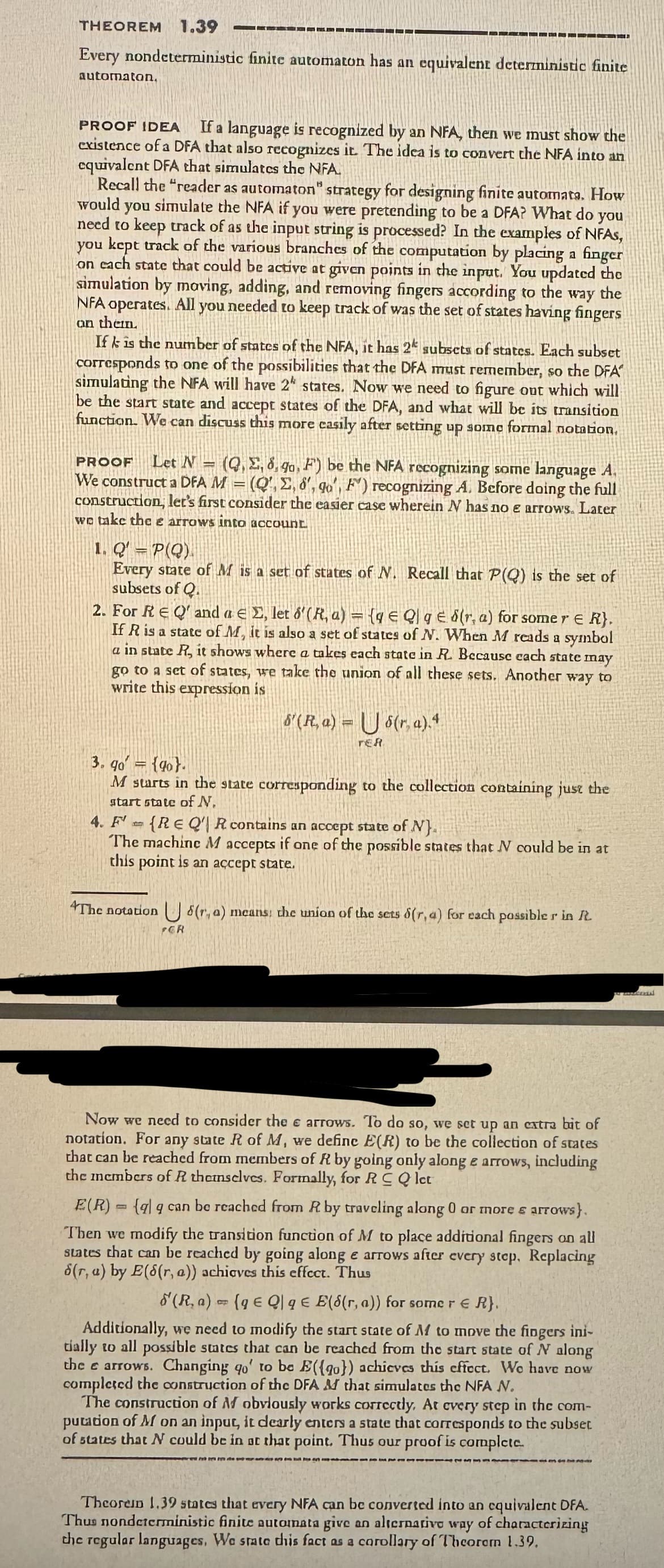 THEOREM 1.39
Every nondeterministic finite automaton has an equivalent deterministic finite
automaton.
PROOF IDEA If a language is recognized by an NFA, then we must show the
existence of a DFA that also recognizes it. The idea is to convert the NFA into an
equivalent DFA that simulates the NFA.
Recall the "reader as automaton" strategy for designing finite automata, How
would you simulate the NFA if you were pretending to be a DFA? What do you
need to keep track of as the input string is processed? In the examples of NFAs,
you kept track of the various branches of the computation by placing a finger
on each state that could be active at given points in the input. You updated the
simulation by moving, adding, and removing fingers according to the way the
NFA operates. All you needed to keep track of was the set of states having fingers
on them.
If k is the number of states of the NFA, it has 2 subsets of states. Each subset
corresponds to one of the possibilities that the DFA must remember, so the DFA
simulating the NFA will have 2" states. Now we need to figure out which will
be the start state and accept states of the DFA, and what will be its transition
function. We can discuss this more easily after setting up some formal notation,
PROOF Let N = (QE, d, go, F) be the NFA recognizing some language A.
We construct a DFA M = (Q',E, 8', qo', F) recognizing A. Before doing the full
construction, let's first consider the easier case wherein N has no e arrows. Later
we take the e arrows into account
1. Q' P(Q).
Every state of M is a set of states of N. Recall that P(Q) is the set of
subsets of Q.
2. For RE Q' and a E, let 6'(R, a) = {g € Q] ged(r, a) for some re K},
If R is a state of M, it is also a set of states of N. When M reads a symbol
a in state R, it shows where a takes each state in R. Because cach state may
go to a set of states, we take the union of all these sets. Another way to
write this expression is
&'(Ra)=
$(r.a).4
TER
3.90 (90).
M starts in the state corresponding to the collection containing just the
start state of N.
4. F(REQ R contains an accept state of N).
The machine M accepts if one of the possible states that I could be in at
this point is an accept state.
The notation (r, a) means: the union of the sets 8(r, a) for each possible r in It.
PGR
Now we need to consider the e arrows. To do so, we set up an extra bit of
notation. For any state R of M, we define E(R) to be the collection of states
that can be reached from members of R by going only along e arrows, including
the members of R themselves. Formally, for RC Q let
E(R) (qq can be reached from R by traveling along 0 or more & arrows).
Then we modify the transition function of M to place additional fingers on all
states that can be reached by going along e arrows after every step. Replacing
s(r,a) by E(8(r, a)) achieves this effect. Thus
(R. a) (ge Ql qE E(S(r, a)) for some r = R}.
8
Additionally, we need to modify the start state of M to move the fingers ini-
tially to all possible states that can be reached from the start state of N along
the e arrows. Changing qo' to be E({0}) achieves this effect. We have now
completed the construction of the DFA & that simulates the NFA N.
The construction of M obviously works correctly. At every step in the com-
putation of M on an input, it dearly enters a state that corresponds to the subset
of states that N could be in at that point. Thus our proof is complete.
Theorem 1.39 states that every NFA can be converted into an equivalent DFA.
Thus nondeterministic finite automata give an alternativo way of characterizing
the regular languages, We state this fact as a corollary of Theorem 1.39.
mondial