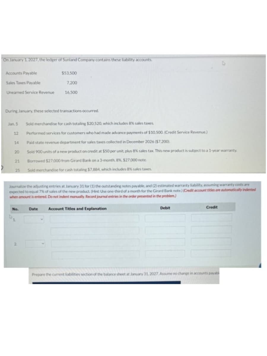 On January 1, 2027, the ledger of Sunland Company contains these liability accounts.
Accounts Payable
$53,500
Sales Taxes Payable
7,200
Unearned Service Revenue
16,500
During January, these selected transactions occurred.
Jan. 5
Sold merchandise for cash totaling $20,520, which includes 8% sales taxes.
12
Performed services for customers who had made advance payments of $10.500. (Credit Service Revenue.)
14
Paid state revenue department for sales taxes collected in December 2026 ($7,200).
20
Sold 900 units of a new product on credit at $50 per unit, plus 8% sales tax. This new product is subject to a 1-year warranty
21
Borrowed $27,000 from Girard Bank on a 3-month, 8%, $27,000 note
25
Sold merchandise for cash totaling $7,884, which includes 8% sales taxes.
Journalize the adjusting entries at January 31 for (1) the outstanding notes payable, and (2) estimated warranty liability, assuming warranty costs are
expected to equal 7% of sales of the new product. (Hint: Use one-third of a month for the Girard Bank note.) (Credit account titles are automatically indented
when amount is entered. Do not indent manually. Record journal entries in the order presented in the problem.)
No.
Date
Account Titles and Explanation
Debit
Credit
Prepare the current liabilities section of the balance sheet at January 31, 2027. Assume no change in accounts payabl