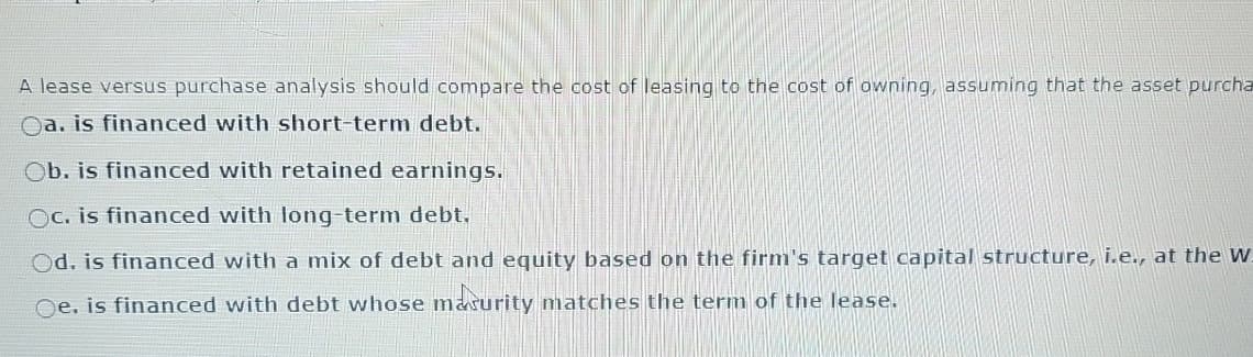 A lease versus purchase analysis should compare the cost of leasing to the cost of owning, assuming that the asset purcha
a. is financed with short-term debt.
Ob. is financed with retained earnings.
Oc. is financed with long-term debt.
Od. is financed with a mix of debt and equity based on the firm's target capital structure, i.e., at the W
Oe. is financed with debt whose maturity matches the term of the lease.