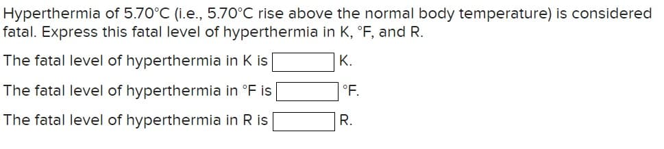 Hyperthermia of 5.70°C (i.e., 5.70°C rise above the normal body temperature) is considered
fatal. Express this fatal level of hyperthermia in K, °F, and R.
The fatal level of hyperthermia in K is
The fatal level of hyperthermia in °F is
The fatal level of hyperthermia in R is
K.
°F.
R.