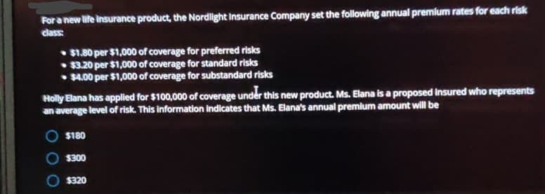 For a new life insurance product, the Nordlight Insurance Company set the following annual premium rates for each risk
class
$1.80 per $1,000 of coverage for preferred risks
$3.20 per $1,000 of coverage for standard risks
$4.00 per $1,000 of coverage for substandard risks
Holly Elana has applied for $100,000 of coverage under this new product. Ms. Elana is a proposed insured who represents
an average level of risk. This information indicates that Ms. Elana's annual premium amount will be
$180
$300
$320