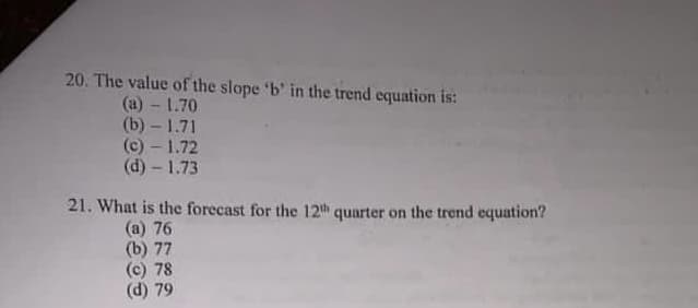 20. The value of the slope 'b' in the trend equation is:
(a) - 1.70
(b) - 1.71
(c) - 1.72
(d) - 1.73
21. What is the forecast for the 12th quarter on the trend equation?
(a) 76
(b) 77
(c) 78
(d) 79
