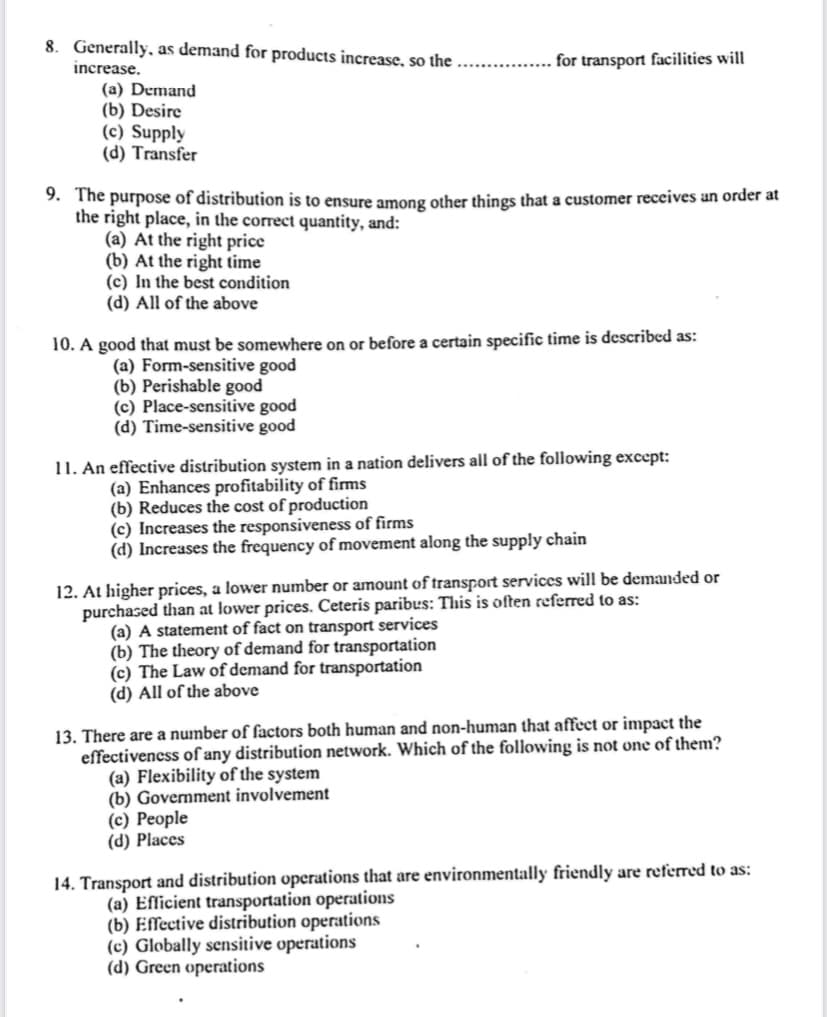 8. Generally, as demand for products increase, so the
for transport facilities will
.......
increase.
(a) Demand
(b) Desire
(c) Supply
(d) Transfer
9. The purpose of distribution is to ensure among other things that a customer receives an order at
the right place, in the correct quantity, and:
(a) At the right price
(b) At the right time
(c) In the best condition
(d) All of the above
10. A good that must be somewhere on or before a certain specific time is described as:
(a) Form-sensitive good
(b) Perishable good
(c) Place-sensitive good
(d) Time-sensitive good
11. An effective distribution system in a nation delivers all of the following except:
(a) Enhances profitability of firms
(b) Reduces the cost of production
(c) Increases the responsiveness of firms
(d) Increases the frequency of movement along the supply chain
12. At higher prices, a lower number or amount of transport services will be demanded or
purchased than at lower prices. Ceteris paribus: This is often referred to as:
(a) A statement of fact on transport services
(b) The theory of demand for transportation
(c) The Law of demand for transportation
(d) All of the above
13. There are a number of factors both human and non-human that affect or impact the
effectivencss of any distribution network. Which of the following is not one of them?
(a) Flexibility of the system
(b) Government involvement
(c) People
(d) Places
14. Transport and distribution operations that are environmentally friendly are referred to as:
(a) Efficient transportation operations
(b) Effective distribution operations
(c) Globally sensitive operations
(d) Green operations
