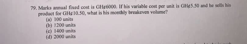 79. Marks annual fixed cost is GH¢6000. If his variable cost per unit is GH¢5.50 and he sells his
product for GHe 10.50, what is his monthly breakeven volume?
(a) 100 units
(b) 1200 units
(c) 1400 units
(d) 2000 units
