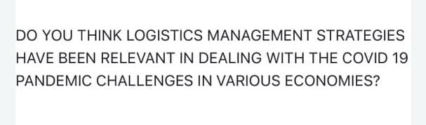 DO YOU THINK LOGISTICS MANAGEMENT STRATEGIES
HAVE BEEN RELEVANT IN DEALING WITH THE COVID 19
PANDEMIC CHALLENGES IN VARIOUS ECONOMIES?
