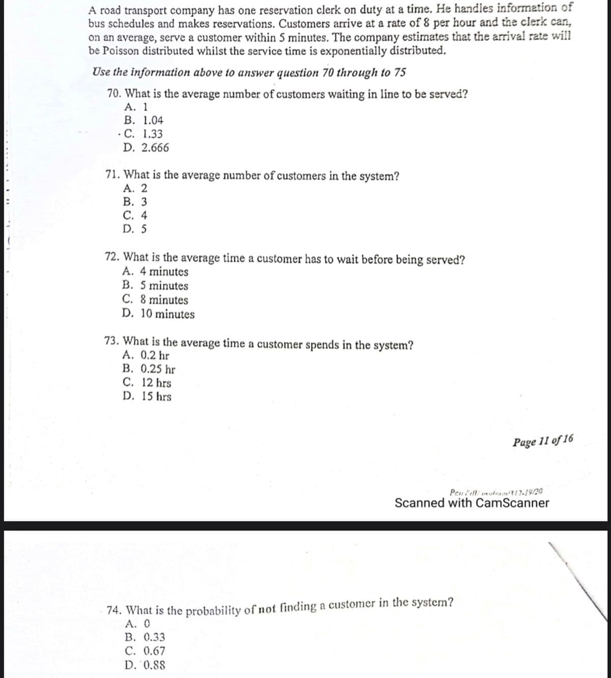 A road transport company has one reservation clerk on duty at a time. He handles information of
bus schedules and makes reservations. Customers arrive at a rate of 8 per hour and the clerk can,
on an average, serve a customer within 5 minutes. The company estimates that the arrival rate will
be Poisson distributed whilst the service time is exponentially distributed.
Use the information above to answer question 70 through to 75
70. What is the average number of customers waiting in line to be served?
А. 1
В. 1.04
. С. 1.33
D. 2.666
71. What is the average number of customers in the system?
А. 2
В. 3
С. 4
D. 5
72. What is the average time a customer has to wait before being served?
A. 4 minutes
B. 5 minutes
C. 8 minutes
D. 10 minutes
73. What is the average time a customer spends in the system?
A. 0.2 hr
B. 0.25 hr
С. 12 hrs
D. 15 hrs
Page 11 of 16
Peu l'ell/ mideam!?/2-19/20
Scanned with CamScanner
74. What is the probability of not finding a customer in the system?
A. 0
B. 0.33
C. 0.67
D. 0.88
