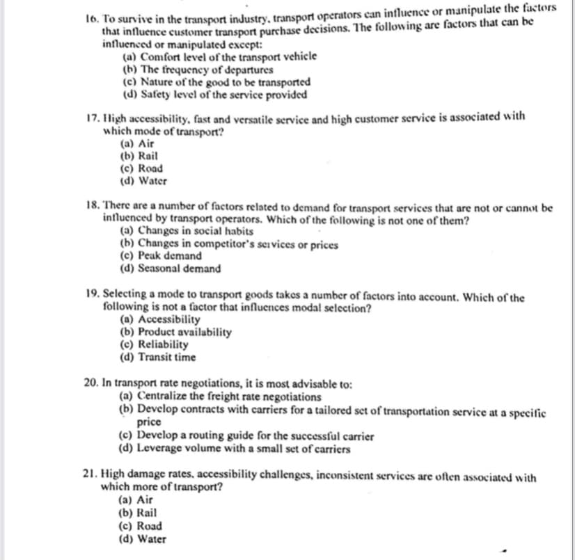 16. To survive in the transport industry, transport operators can influence or manipulate the factors
that influence customer transport purchase decisions. The following are factors that can be
influenced or manipulated except:
(a) Comfort level of the transport vehicle
(b) The frequency of departures
(c) Nature of the good to be transported
(d) Safety level of the service provided
17. High accessibility, fast and versatile service and high customer service is associated with
which mode of transport?
(a) Air
(b) Rail
(c) Road
(d) Water
18. There are a number of factors related to demand for transport services that are not or cannot be
influenced by transport operators. Which of the following is not one of them?
(a) Changes in social habits
(b) Changes in competitor's seivices or prices
(c) Peak demand
(d) Seasonal demand
19. Selecting a mode to transport goods takes a number of factors into account. Which of the
following is not a factor that influences modal selcction?
(a) Accessibility
(b) Product availability
(c) Reliability
(d) Transit time
20. In transport rate negotiations, it is most advisable to:
(a) Centralize the freight rate negotiations
(b) Develop contracts with carriers for a tailored set of transportation service at a specific
price
(c) Develop a routing guide for the successful carrier
(d) Leverage volume with a small set of carriers
21. High damage rates, accessibility challenges, inconsistent services are often associated with
which more of transport?
(a) Air
(b) Rail
(c) Road
(d) Water

