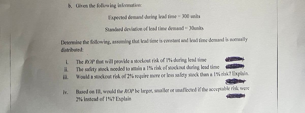 b. Given the following information:
Expected demund during lead time 300 units
Standard devintion of lead time demand 30units
Determine the following, assuming that lead time is constant and lead time demand is normally
distributed:
The ROP that will provide a stockout risk of 1% during lead time
The safety stock needed to attain a 1% risk of stockout during lead time
Would n stockout risk of 2% require more or less safety stock than a 1% risk? Explain.
i.
ii.
iii.
Based on III, would the ROP be larger, smaller or unaffected if the acceptable risk were
2% instead of 1%? Explain
iv.
