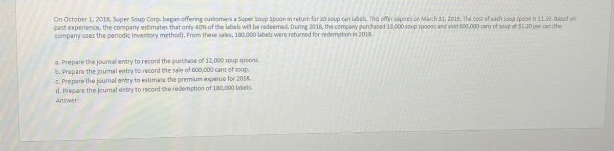 On October 1, 2018, Super Soup Corp. began offering customers a Super Soup Spoon in return for 20 soup can labels. This offer expires on March 31, 2019. The cost of each soup spoon is $1.50. Based on
past experience, the company estimates that only 40% of the labels will be redeemed. During 2018, the company purchased 13,000 soup spoons and sold 600,000 cans of soup at $1.20 per can (the
company uses the periodic inventory method). From these sales, 180,000 labels were returned for redemption in 2018.
a. Prepare the journal entry to record the purchase of 12,000 soup spoons.
b. Prepare the journal entry to record the sale of 600,000 cans of soup.
c. Prepare the journal entry to estimate the premium expense for 2018.
d. Prepare the journal entry to record the redemption of 180,000 labels.
Answer: