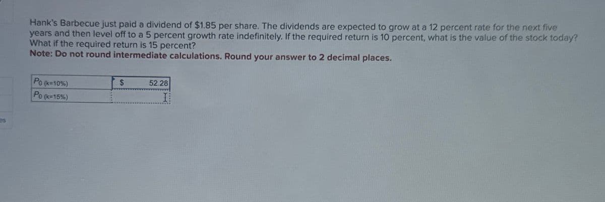 es
Hank's Barbecue just paid a dividend of $1.85 per share. The dividends are expected to grow at a 12 percent rate for the next five
years and then level off to a 5 percent growth rate indefinitely. If the required return is 10 percent, what is the value of the stock today?
What if the required return is 15 percent?
Note: Do not round intermediate calculations. Round your answer to 2 decimal places.
Po (k-10%)
Po (k-15%)
$
52.28