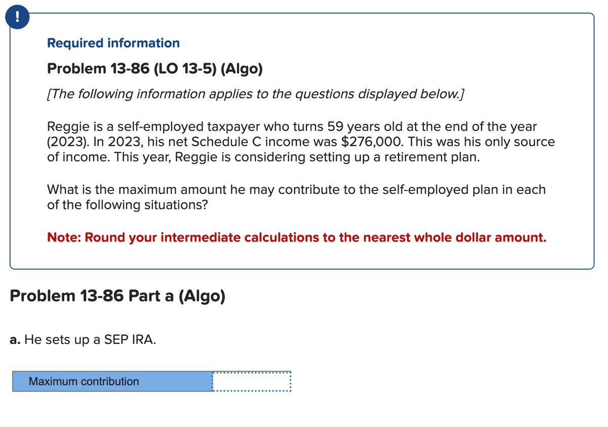 !
Required information
Problem 13-86 (LO 13-5) (Algo)
[The following information applies to the questions displayed below.]
Reggie is a self-employed taxpayer who turns 59 years old at the end of the year
(2023). In 2023, his net Schedule C income was $276,000. This was his only source
of income. This year, Reggie is considering setting up a retirement plan.
What is the maximum amount he may contribute to the self-employed plan in each
of the following situations?
Note: Round your intermediate calculations to the nearest whole dollar amount.
Problem 13-86 Part a (Algo)
a. He sets up a SEP IRA.
Maximum contribution