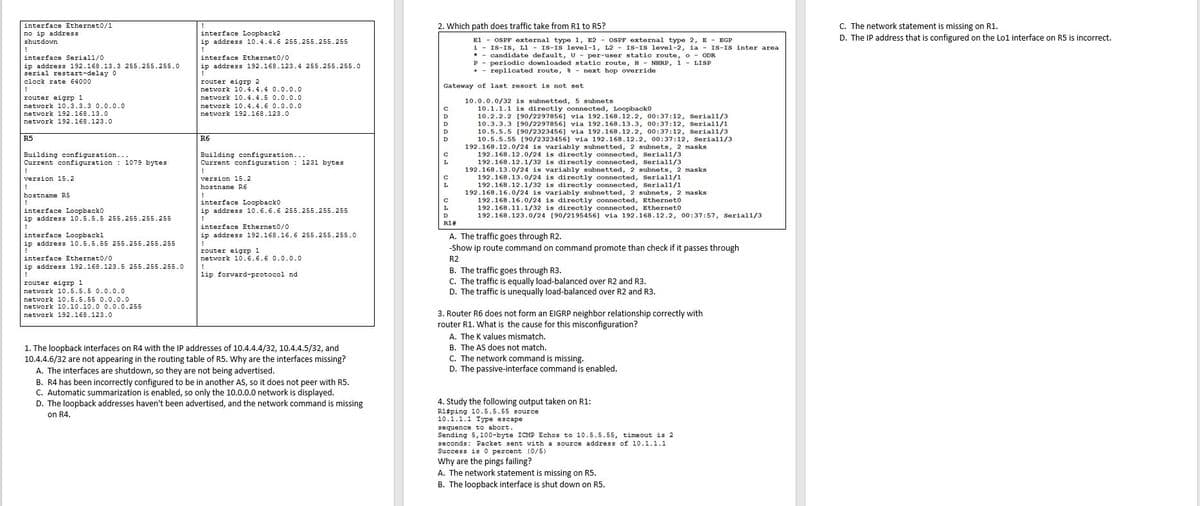 interface Ethernet0/1
2. Which path does traffic take from R1 to R5?
C. The network statement is missing on R1.
no ip address
shutdown
interface Loopback2
ip address 10.4.4.6 255.255.255.255
!
D. The IP address that is configured on the Lo1 interface on R5 is incorrect.
El - OSPF external type 1, E2 - OSPF external type 2, E - EGE
i - IS-IS, L1 - IS-IS level-1, L2 - IS-IS level-2, ia - IS-IS inter area
* - candidate default, U - per-user static route, o - ODR
P - periodic downloaded static route, H - NHRP, 1 - LISP
+ - replicated route, * - next hop override
interface Serial1/0
interface Ethernet0/0
ip address 192.168.13.3 255.255.255.0
serial restart-delay 0
ip address 192.168.123.4 255.255.255.0
clock rate 64000
router eigrp 2
network 10.4.4.4 0.0.0.0
Gateway of last resort is not set
router eigrp 1
network 10.4.4.5 0.0.0.0
10.0.0.0/32 is subnetted, 5 subnets
10.1.1.1 is directly connected, Loopbacko
10.2.2.2 [90/2297856] via 192.168.12.2, 00:37:12, Serial1/3
10.3.3.3 [90/2297856] via 192.168.13.3, 00:37:12, Seriall/1
10.5.5.5 [90/2323456] via 192.168.12.2, 00:37:12, Seriall/3
10.5.5.55 [90/2323456] via 192.168.12.2, 00:37:12, Seriall/3
192.168.12.0/24 is variably subnetted, 2 subnets, 2 masks
192.168.12.0/24 is directly connected, Seriall/3
192.168.12.1/32 is directly connected, Serial1/3
192.168.13.0/24 is variably subnetted, 2 subnets, 2 masks
192.168.13.0/24 is directly connected, Serial1/1
192.168.12.1/32 is directly connected, Seriall/1
192.168.16.0/24 is variably subnetted, 2 subnets, 2 masks
192.168.16.0/24 is directly connected, Ethernet0
192.168.11.1/32 is directly connected, Etherneto
192.168.123.0/24 [90/2195456] via 192.168.12.2, 00:37:57, Serial1/3
network 10.3.3.3 0.0.0.0
network 192.168.13.0
network 192.168.123.0
network 10.4.4.6 0.0.0.0
network 192.168.123.0
D
R5
R6
Building configuration...
Current configuration : 1079 bytes
Building configuration...
Current configuration : 1231 bytes
version 15.2
version 15.2
!
hostname R6
!
interface Loopbacko
hostname R5
L.
interface Loopbacko
ip address 10.5.5.5 255.255.255.255
ip address 10.6.6.6 255.255.255.255
D
R1#
interface Ethernet0/0
ip address 192.168.16.6 255.255.255.0
interface Loopback1
ip address 10.5.5.55 255.255.255.255
A. The traffic goes through R2.
-Show ip route command on command promote than check if it passes through
router eigrp 1
network 10.6.6.6 0.0.0.0
!
lip forward-protocol nd
interface Ethernet0/0
R2
ip address 192.168.123.5 255.255.255.0
B. The traffic goes through R3.
C. The traffic is equally load-balanced over R2 and R3.
D. The traffic is unequally load-balanced over R2 and R3.
router eigrp 1
network 10.5.5.5 0.0.0.0
network 10.5.5.55 0.0.0.0
network 10.10.10.0 0.0.0.255
3. Router R6 does not form an EIGRP neighbor relationship correctly with
router R1. What is the cause for this misconfiguration?
network 192.168.123.0
A. The K values mismatch.
1. The loopback interfaces on R4 with the IP addresses of 10.4.4.4/32, 10.4.4.5/32, and
10.4.4.6/32 are not appearing in the routing table of R5. Why are the interfaces missing?
A. The interfaces are shutdown, so they are not being advertised.
B. The AS does not match.
C. The network command is missing.
D. The passive-interface command is enabled.
B. R4 has been incorrectly configured to be in another AS, so it does not peer with R5.
C. Automatic summarization is enabled, so only the 10.0.0.0 network is displayed.
D. The loopback addresses haven't been advertised, and the network command is missing
on R4.
4. Study the following output taken on R1:
R1#ping 10.5.5.55 source
10.1.1.1 Type escape
sequence to abort.
Sending 5,100-byte ICMP Echos to 10.5.5.55, timeout is 2
seconds: Packet sent with a source address of 10.1.1.1
Success is0 percent (0/5)
Why are the pings failing?
A. The network statement is missing on R5.
B. The loopback interface is shut down on R5.
