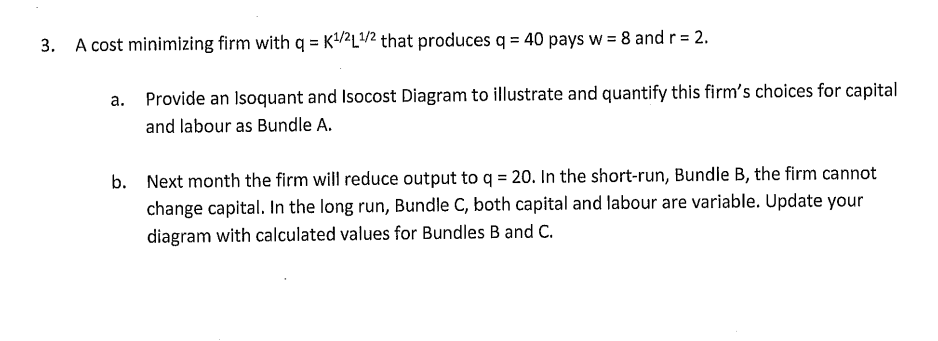 3. A cost minimizing firm with q = K¹/21/2 that produces q = 40 pays w = 8 and r = 2.
a.
Provide an Isoquant and Isocost Diagram to illustrate and quantify this firm's choices for capital
and labour as Bundle A.
b. Next month the firm will reduce output to q = 20. In the short-run, Bundle B, the firm cannot
change capital. In the long run, Bundle C, both capital and labour are variable. Update your
diagram with calculated values for Bundles B and C.