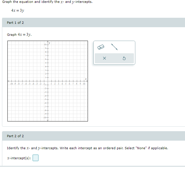 Graph the equation and identify the x- and y-intercepts.
4x = 3y
Part 1 of 2
Graph 4x = 3y.
8-
7-
6-
-10 -9
-8
-7
-6
4
10
-2-
3-
-7-
Part 2 of 2
Identify the x- and y-intercepts. Write each intercept as an ordered pair. Select "None" if applicable.
x-intercept(s):
