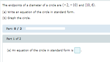 The endpoints of a diameter of a circle are (-2, - 10) and (10, 6).
(a) Write an equation of the circle in standard form.
(b) Graph the circle.
Part: 0/ 2
Part 1 of 2
(a) An equation of the circle in standard form is
