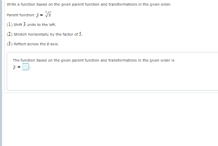 Write a function based on the given parent function and transformations in the given order.
Parent function: y = /x
(1) Shift 3 units to the left.
(2) Stretch harizontally by the factor of 5.
(3) Reflect across the X-axis.
The function based an the given parent function and transformations in the given order is
