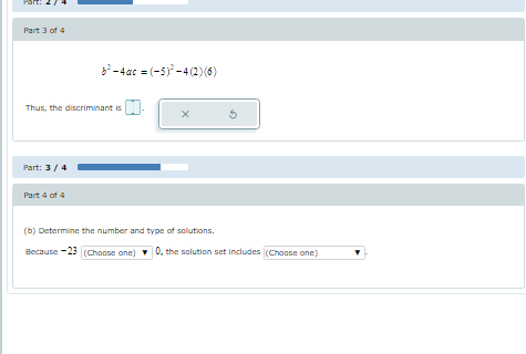 Part 3 of 4
-4ac = (-5) -4 (2)(6)
Thus, the discriminant is
Part: 3/4
Part 4 of 4
(b) Determine the number and type of solutions.
Because -23 (Choose one)
0, the solution set includes (Choase one)
