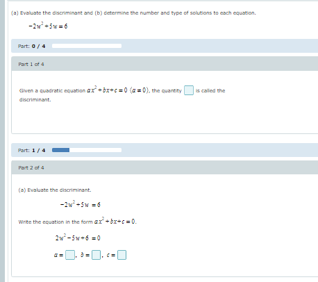 (a) Evaluate the discriminant and (b) determine the number and type of solutions to cach equation.
-2w +5w = 6
Part: 0/4
Part 1 of 4
Given a quadratic equation ax +öx+c=0 (a = 0), the quantity
is called the
discriminant.
Part: 1/4
Part 2 of 4
(a) Evaluate the discriminant.
-2w+5w = 6
Write the equation in the form ax + bx+c = 0.
2w-5w+6 = 0
