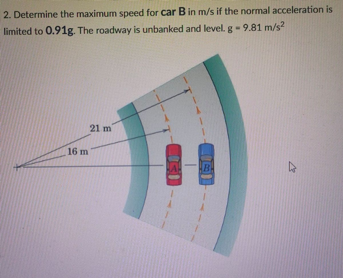 2. Determine the maximum speed for car B in m/s if the normal acceleration is
limited to 0.91g. The roadway is unbanked and level. g = 9.81 m/s?
%3D
21 m
16 m
