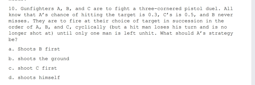 10. Gunfighters A, B, and C are to fight a three-cornered pistol duel. All
know that A's chance of hitting the target is 0.3, C's is 0. 5, and B never
misses. They are to fire at their choice of target in succession in the
order of A, B, and C, cyclically (but a hit man loses his turn and is no
longer shot at) until only one man is left unhit. What should A’s strategy
be?
a. Shoots B first
b. shoots the ground
c. shoot C first
d. shoots himself
