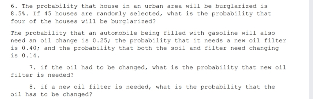 6. The probability that house in an urban area will be burglarized is
8.5%. If 45 houses are randomly selected, what is the probability that
four of the houses will be burglarized?
The probability that an automobile being filled with gasoline will also
need an oil change is 0.25; the probability that it needs a new oil filter
is 0.40; and the probability that both the soil and filter need changing
is 0.14.
7. if the oil had to be changed, what is the probability that new oil
filter is needed?
8. if a new oil filter is needed, what is the probability that the
oil has to be changed?
