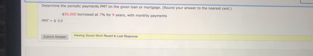 Determine the periodic payments PMT on the given loan or mortgage. (Round your answer to the nearest cent.)
$50,000 borrowed at 7% for 9 years, with monthly payments
PMT = $ 0.0
Viewing Saved Work Revert to Last Response
Submit Answer
