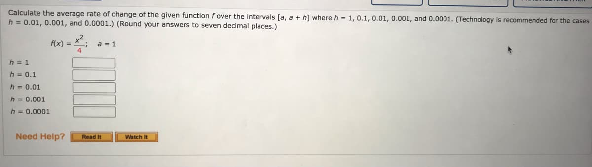 Calculate the average rate of change of the given function f over the intervals [a, a + h] where h = 1, 0.1, 0.01, 0.001, and 0.0001. (Technology is recommended for the cases
h = 0.01, 0.001, and 0.0001.) (Round your answers to seven decimal places.)
f(x) = X;
a = 1
h = 1
h = 0.1
h = 0.01
h = 0.001
h = 0.0001
Need Help?
Read It
Watch It
